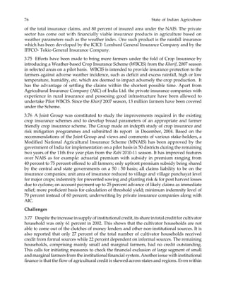 76 State of Indian Agriculture
of the total insurance claims, and 80 percent of insured area under the NAIS. The private
sector has come out with financially viable insurance products in agriculture based on
weather parameters such as the weather index. One such product is the rainfall insurance
which has been developed by the ICICI- Lombard General Insurance Company and by the
IFFCO- Tokio General Insurance Company.
3.75 Efforts have been made to bring more farmers under the fold of Crop Insurance by
introducing a Weather-based Crop Insurance Scheme (WBCIS) from the Kharif, 2007 season
in selected areas on a pilot basis. WBCIS is intended to provide insurance protection to the
farmers against adverse weather incidence, such as deficit and excess rainfall, high or low
temperature, humidity, etc. which are deemed to impact adversely the crop production. It
has the advantage of settling the claims within the shortest possible time. Apart from
Agricultural Insurance Company (AIC) of India Ltd. the private insurance companies with
experience in rural insurance and possesing good infrastructure have been allowed to
undertake Pilot WBCIS. Since the Kharif 2007 season, 13 million farmers have been covered
under the Scheme.
3.76 A Joint Group was constituted to study the improvements required in the existing
crop insurance schemes and to develop broad parameters of an appropriate and farmer
friendly crop insurance scheme. The Group made an indepth study of crop insurance and
risk mitigation programmes and submitted its report in December, 2004. Based on the
recommendations of the Joint Group and views and comments of various stake-holders, a
Modified National Agricultural Insurance Scheme (MNAIS) has been approved by the
government of India for implementation on a pilot basis in 50 districts during the remaining
two years of the 11th five year plan from the Rabi 2010-11 season. It has improved features
over NAIS as for example: actuarial premium with subsidy in premium ranging from
40 percent to 75 percent offered to all farmers; only upfront premium subsidy being shared
by the central and state governments on a 50 : 50 basis; all claims liability to be on the
insurance companies; unit area of insurance reduced to village and village panchayat level
for major crops; indemnity for prevented sowing and planting risk & for post harvest losses
due to cyclone; on account payment up to 25 percent advance of likely claims as immediate
relief; more proficient basis for calculation of threshold yield; minimum indemnity level of
70 percent instead of 60 percent; underwriting by private insurance companies along with
AIC.
Challenges
3.77 Despite the increase in supply of institutional credit, its share in total credit for cultivator
household was only 61 percent in 2002. This shows that the cultivator households are not
able to come out of the clutches of money lenders and other non-institutional sources. It is
also reported that only 27 percent of the total number of cultivator households received
credit from formal sources while 22 percent dependent on informal sources. The remaining
households, comprising mainly small and marginal farmers, had no credit outstanding.
This calls for initiating measures to check the financial exclusion of large segment of small
and marginal farmers from the institutional financial system. Another issue with institutional
finance is that the flow of agricultural credit is skewed across states and regions. Even within
 
