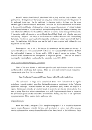 Farmers learned over countless generations when to reap their rice crop to obtain a high
quality yield. If the grains are harvested too early, they will not mature; if late, the grains will
dry and crack in the sun. As the traditional rice farming practices declined over the years,
different types of knives used also diminished. Movillon and Schlosser (undated) made efforts
to document their utilitarian role in rice harvesting to preserve them as part of cultural heritage.
The traditional method of rice harvesting is accomplished by cutting the stalks with a sharp hand
tool. The hand-held transverse bladed knife is known by various names throughout the country.
A harvesting sickle of smooth or serrated hook-shaped blade fitted with a handle was more
labor-saving. “Lingcao” was a hooked tree branch with or without a curved knife fastened along
the handle. The hook is used to gather the rice stalks into bunches with are grasped with the free
hand. The tool is then shifted in the hand and the blade is used to cut the stalk midway between
the panicles and the round.
In the period 1909 to 1913, the average rice production was 16 cavans per hectare. It
increased to 24 cavans per hectare in 1919, 28.4 cavans per hectare in 1929 until 1966. In 1968,
the yield reached 30 cavans per hectare and by 1970, it was 40 cavans per hectare. Yield
increases were attributed to the development of irrigation systems. There was an intensive
campaign for planting better varieties after the war, in the period 1946-1951.
Other Traditional Type of Organic Agriculture
Much of the areas devoted to traditional type of organic agriculture are planted to coconut
and backyard or small scale fruit orchard. There are also small scale livestock production –
carabao, cattle, goat, hog, chicken, and duck.
Case Studies on Commercial Farms Converted to Organic Agriculture
The conversion of large scale commercial farms from conventional to organic
agricultural system is certainly something that can be considered revolutionary in the Philippine
agricultural landscape. Not only farmers, but even government policy makers are skeptical of
organic farming delivering the production targets to assure the profits and attain national food
security goals. But there are success stories on large scale corporate organic farms to prove that
this production system can be sustainable, environmental friendly, and most of all, a profitable
economic venture. Three success stories are looked into.
Organic Chicken:
From the UNESCAP Report (2002): The pioneering spirit of A. P. Inocencio shows that
organic chicken has great potential for large-scale production in various parts of the country.
Inocencio pioneered the introduction and breeding of the Sasso breeds in the Philippines. Sasso
 