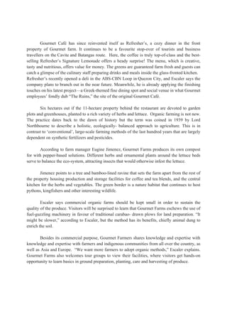 Gourmet Café has since reinvented itself as Refresher’s, a cozy dinner in the front
property of Gourmet farm. It continues to be a favourite stop-over of tourists and business
travellers on the Cavite and Batangas route. Here, the coffee is truly top-of-class and the best-
selling Refresher’s Signature Lemonade offers a heady surprise! The menu, which is creative,
tasty and nutritious, offers value for money. The greens are guaranteed farm fresh and guests can
catch a glimpse of the culinary staff preparing drinks and meals inside the glass-fronted kitchen.
Refresher’s recently opened a deli in the ABS-CBN Loop in Quezon City, and Escaler says the
company plans to branch out in the near future. Meanwhile, he is already applying the finishing
touches on his latest project—a Greek-themed fine dining spot and social venue in what Gourmet
employees’ fondly dub “The Ruins,” the site of the original Gourmet Café.
Six hectares out if the 11-hectare property behind the restaurant are devoted to garden
plots and greenhouses, planted to a rich variety of herbs and lettuce. Organic farming is not new.
The practice dates back to the dawn of history but the term was coined in 1939 by Lord
Northbourne to describe a holistic, ecologically- balanced approach to agriculture. This is in
contrast to ‘conventional’, large-scale farming methods of the last hundred years that are largely
dependent on synthetic fertilizers and pesticides.
According to farm manager Eugine Jimenez, Gourmet Farms produces its own compost
for with pepper-based solutions. Different herbs and ornamental plants around the lettuce beds
serve to balance the eco-system, attracting insects that would otherwise infest the lettuce.
Jimenez points to a tree and bamboo-lined ravine that sets the farm apart from the rest of
the property housing production and storage facilities for coffee and tea blends, and the central
kitchen for the herbs and vegetables. The green border is a nature habitat that continues to host
pythons, kingfishers and other interesting wildlife.
Escaler says commercial organic farms should be kept small in order to sustain the
quality of the produce. Visitors will be surprised to learn that Gourmet Farms eschews the use of
fuel-guzzling machinery in favour of traditional carabao- drawn plows for land preparation. “It
might be slower,” according to Escaler, but the method has its benefits, chiefly animal dung to
enrich the soil.
Besides its commercial purpose, Gourmet Farmers shares knowledge and expertise with
knowledge and expertise with farmers and indigenous communities from all over the country, as
well as Asia and Europe. “We want more farmers to adopt organic methods,” Escaler explains.
Gourmet Farms also welcomes tour groups to view their facilities, where visitors get hands-on
opportunity to learn basics in ground preparation, planting, care and harvesting of produce.
 