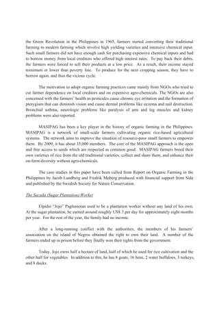the Green Revolution in the Philippines in 1965, farmers started converting their traditional
farming to modern farming which involve high yielding varieties and intensive chemical input.
Such small farmers did not have enough cash for purchasing expensive chemical inputs and had
to borrow money from local creditors who offered high interest rates. To pay back their debts,
the farmers were forced to sell their products at a low price. As a result, their income stayed
minimum or lower than poverty line. To produce for the next cropping season, they have to
borrow again, and thus the vicious cycle.
The motivation to adopt organic farming practices came mainly from NGOs who tried to
cut farmer dependence on local creditors and on expensive agro-chemicals. The NGOs are also
concerned with the farmers’ health as pesticides cause chronic eye irritation and the formation of
pterygium that can diminish vision and cause dermal problems like eczema and nail destruction.
Bronchial asthma, neurologic problems like paralysis of arm and leg muscles and kidney
problems were also reported.
MASIPAG has been a key player in the history of organic farming in the Philippines.
MASIPAG is a network of small-scale farmers cultivating organic rice-based agricultural
systems. The network aims to improve the situation of resource-poor small farmers to empower
them. By 2009, it has about 35,000 members. The core of the MASIPAG approach is the open
and free access to seeds which are respected as common good. MASIPAG farmers breed their
own varieties of rice from the old traditional varieties, collect and share them, and enhance their
on-farm diversity without agro-chemicals.
The case studies in this paper have been culled from Report on Organic Farming in the
Philippines by Jacob Lundberg and Fredrik Moberg produced with financial support from Sida
and published by the Swedish Society for Nature Conservation.
The Sacada (Sugar Plantation) Worker
Elpidio “Jojo” Paglumotan used to be a plantation worker without any land of his own.
At the sugar plantation, he earned around roughly US$ 3 per day for approximately eight months
per year. For the rest of the year, the family had no income.
After a long-running conflict with the authorities, the members of his farmers’
association on the island of Negros obtained the right to own their land. A number of the
farmers ended up in prison before they finally won their rights from the government.
Today, Jojo owns half a hectare of land, half of which he used for rice cultivation and the
other half for vegetables. In addition to this, he has 8 goats, 16 hens, 2 water buffaloes, 3 turkeys,
and 8 ducks.
 