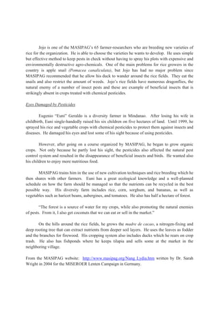 Jojo is one of the MASIPAG’s 65 farmer-researchers who are breeding new varieties of
rice for the organization. He is able to choose the varieties he wants to develop. He uses simple
but effective method to keep pests in check without having to spray his plots with expensive and
environmentally destructive agro-chemicals. One of the main problems for rice growers in the
country is apple snail (Pomacea canaliculata), but Jojo has had no major problem since
MASIPAG recommended that he allow his duck to wander around the rice fields. They eat the
snails and also restrict the amount of weeds. Jojo’s rice fields have numerous dragonflies, the
natural enemy of a number of insect pests and these are example of beneficial insects that is
strikingly absent in crops treated with chemical pesticides.
Eyes Damaged by Pesticides
Eugenio “Euni” Geraldo is a diversity farmer in Mindanao. After losing his wife in
childbirth, Euni single-handedly raised his six children on five hectares of land. Until 1999, he
sprayed his rice and vegetable crops with chemical pesticides to protect them against insects and
diseases. He damaged his eyes and lost some of his sight because of using pesticides.
However, after going on a course organized by MASIPAG, he began to grow organic
crops. Not only because he partly lost his sight, the pesticides also affected the natural pest
control system and resulted in the disappearance of beneficial insects and birds. He wanted also
his children to enjoy more nutritious food.
MASIPAG trains him in the use of new cultivation techniques and rice breeding which he
then shares with other farmers. Euni has a great ecological knowledge and a well-planned
schedule on how the farm should be managed so that the nutrients can be recycled in the best
possible way. His diversity farm includes rice, corn, sorghum, and bananas, as well as
vegetables such as haricot beans, aubergines, and tomatoes. He also has half a hectare of forest.
“The forest is a source of water for my crops, while also promoting the natural enemies
of pests. From it, I also get coconuts that we can eat or sell in the market.”
On the hills around the rice fields, he grows the madre de cacao, a nitrogen-fixing and
deep rooting tree that can extract nutrients from deeper soil layers. He uses the leaves as fodder
and the branches for firewood. His cropping system also includes ducks which he rears on crop
trash. He also has fishponds where he keeps tilapia and sells some at the market in the
neighboring village.
From the MASIPAG website: http://www.masipag.org/Nang Lydia.htm written by Dr. Sarah
Wright in 2004 for the MISEROER Lenten Campaign in Germany.
 