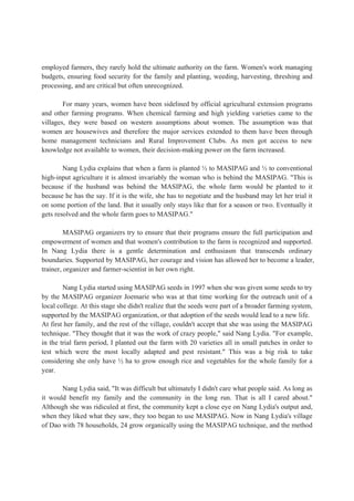 employed farmers, they rarely hold the ultimate authority on the farm. Women's work managing
budgets, ensuring food security for the family and planting, weeding, harvesting, threshing and
processing, and are critical but often unrecognized.
For many years, women have been sidelined by official agricultural extension programs
and other farming programs. When chemical farming and high yielding varieties came to the
villages, they were based on western assumptions about women. The assumption was that
women are housewives and therefore the major services extended to them have been through
home management technicians and Rural Improvement Clubs. As men got access to new
knowledge not available to women, their decision-making power on the farm increased.
Nang Lydia explains that when a farm is planted ½ to MASIPAG and ½ to conventional
high-input agriculture it is almost invariably the woman who is behind the MASIPAG. "This is
because if the husband was behind the MASIPAG, the whole farm would be planted to it
because he has the say. If it is the wife, she has to negotiate and the husband may let her trial it
on some portion of the land. But it usually only stays like that for a season or two. Eventually it
gets resolved and the whole farm goes to MASIPAG."
MASIPAG organizers try to ensure that their programs ensure the full participation and
empowerment of women and that women's contribution to the farm is recognized and supported.
In Nang Lydia there is a gentle determination and enthusiasm that transcends ordinary
boundaries. Supported by MASIPAG, her courage and vision has allowed her to become a leader,
trainer, organizer and farmer-scientist in her own right.
Nang Lydia started using MASIPAG seeds in 1997 when she was given some seeds to try
by the MASIPAG organizer Joemarie who was at that time working for the outreach unit of a
local college. At this stage she didn't realize that the seeds were part of a broader farming system,
supported by the MASIPAG organization, or that adoption of the seeds would lead to a new life.
At first her family, and the rest of the village, couldn't accept that she was using the MASIPAG
technique. "They thought that it was the work of crazy people," said Nang Lydia. "For example,
in the trial farm period, I planted out the farm with 20 varieties all in small patches in order to
test which were the most locally adapted and pest resistant." This was a big risk to take
considering she only have ½ ha to grow enough rice and vegetables for the whole family for a
year.
Nang Lydia said, "It was difficult but ultimately I didn't care what people said. As long as
it would benefit my family and the community in the long run. That is all I cared about."
Although she was ridiculed at first, the community kept a close eye on Nang Lydia's output and,
when they liked what they saw, they too began to use MASIPAG. Now in Nang Lydia's village
of Dao with 78 households, 24 grow organically using the MASIPAG technique, and the method
 