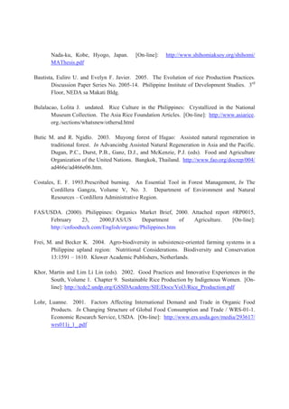 Nada-ku, Kobe, Hyogo, Japan. [On-line]: http://www.shihomiaksoy.org/shihomi/
MAThesis.pdf
Bautista, Euliro U. and Evelyn F. Javier. 2005. The Evolution of rice Production Practices.
Discussion Paper Series No. 2005-14. Philippine Institute of Development Studies. 3rd
Floor, NEDA sa Makati Bldg.
Bulalacao, Lolita J. undated. Rice Culture in the Philippines: Crystallized in the National
Museum Collection. The Asia Rice Foundation Articles. [On-line]: http://www.asiarice.
org./sections/whatsnew/othersd.html
Butic M. and R. Ngidlo. 2003. Muyong forest of Ifugao: Assisted natural regeneration in
traditional forest. In Advancinbg Assisted Natural Regeneration in Asia and the Pacific.
Dugan, P.C., Durst, P.B., Ganz, D.J., and McKenzie, P.J. (eds). Food and Agriculture
Organization of the United Nations. Bangkok, Thailand. http://www.fao.org/docrep/004/
ad466e/ad466e06.htm.
Costales, E. F. 1993.Prescribed burning. An Essential Tool in Forest Management, In The
Cordillera Gangza, Volume V, No. 3. Department of Environment and Natural
Resources – Cordillera Administrative Region.
FAS/USDA. (2000). Philippines: Organics Market Brief, 2000. Attached report #RP0015,
February 23, 2000,FAS/US Department of Agriculture. [On-line]:
http://cnfoodtech.com/English/organic/Philippines.htm
Frei, M. and Becker K. 2004. Agro-biodiversity in subsistence-oriented farming systems in a
Philippine upland region: Nutritional Considerations. Biodiversity and Conservation
13:1591 – 1610. Kluwer Academic Publishers, Netherlands.
Khor, Martin and Lim Li Lin (eds). 2002. Good Practices and Innovative Experiences in the
South, Volume 1. Chapter 9. Sustainable Rice Production by Indigenous Women. [On-
line]: http://tcdc2.undp.org/GSSDAcademy/SIE/Docs/Vol3/Rice_Production.pdf
Lohr, Luanne. 2001. Factors Affecting International Demand and Trade in Organic Food
Products. In Changing Structure of Global Food Consumption and Trade / WRS-01-1.
Economic Research Service, USDA. [On-line]: http://www.ers.usda.gov/media/293617/
wrs011j_1_.pdf
 