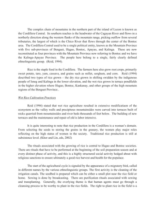 The complex chain of mountains in the northern part of the island of Luzon is known as
the Cordillera Central. Its southern reaches is the headwater of the Cagayan River and flows in a
northerly direction along the western flanks of the mountain range, picking outflow from several
tributaries, the largest of which is the Chico River that flows through the center of the Bontoc
area. The Cordillera Central used to be a single political entity, known as the Mountain Province
with five sub-provinces of Benguet, Ifugao, Bontoc, Apayao, and Kalinga. These are now
reconstituted as four provinces with the Mountain Province now referring to Bontoc and we have
the Kalinga-Apayao Province. The people here belong to a single, fairly clearly defined
ethnolinguistic group. (Reid, 1994).
Rice is the staple food in the Cordillera. The farmers here also grow root crops, primarily
sweet potato, taro, yam, cassava, and grains such as millet, sorghum, and corn. Reid (1994)
described two types of rice grown – the dry rice grown in shifting swidden by the indigenous
people of Isneg and Kalinga in the lower elevation, and the wet rice grown in terrace pondfields
in the higher elevation where Ifugao, Bontoc, Kankanay, and other groups of the high mountain
regions of the Benguet Province..
Wet Rice Cultivation Practices
Reid (1994) stated that wet rice agriculture resulted in extensive modificatiaon of the
ecosystem as the valley walls and precipitous mountainsides were carved into terraces built of
rocks quarried from mountainsides and river beds thousands of feet below. The building of new
terraces and the maintenance and repair of old is labor intensive.
It is quite interesting to note that rice production in the Cordillera is a woman’s domain.
From selecting the seeds to storing the grains in the granary, the women play major roles
reflecting on the high status of women in the society. Traditional rice production is still at
subsistence level. (Khor and Lin, eds, 2002)
The rituals associated with the growing of rice is central to Ifugao and Bontoc societies.
There are rituals that have to be performed at the beginning of the soil preparation season and at
every distinct phase of activity, and this is a highly structured social activity hedged about with
religious sanctions to ensure ultimately a good rice harvest and health for the populace.
The start of the agricultural cycle is signaled by the appearance of a migratory bird, called
in different names by the various ethnolinguistic groups. The first activity is the cleaning of the
irrigation canals. The seedbed is prepared which can be either a small plot near the rice field or
home. Sowing is done by broadcasting. There are purification rituals associated with sowing
and transplanting. Generally, the overlying theme is that human agents must go through a
cleansing process to be worthy to plant in the rice fields. The right to plant rice in the field is a
 