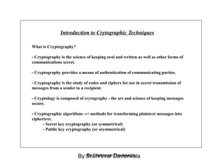 Introduction to Crytographic Techniques
What is Cryptography?
- Cryptography is the science of keeping oral and written as well as other forms of
communications secret.
- Cryptography provides a means of authentication of communicating parties.
- Cryptography is the study of codes and ciphers for use in secret transmission of
messages from a sender to a recipient.
- Cryptology is composed of crytography - the art and science of keeping messages
secure.
- Cryptographic algorithms --> methods for transforming plaintext messages into
ciphertext.
- Secret key cryptography (or symmetrical)
- Public key cryptography (or asymmetrical)
By:Shehrevar DavierwalaBy:Shehrevar Davierwala
 