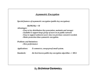 Asymmetric Encryption
Special features of asymmetric encryption (public-key encryption):
SK(PK(M)) = M
Advantages:
- Easy to key distribution (key generation, maintain and storage)
- Scalable to support large group of users in an public network
- Easy to support unknown users since no previous consent is needed.
- Better protection than symmetric encryption.
Problems and limitations:
- Slow performance
Applications: E-commerce, snoop-proof email system.
Standards: the best known public-key encryption algorithm --> RSA
By:Shehrevar DavierwalaBy:Shehrevar Davierwala
 