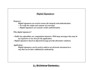 Digital Signatures
Purposes:
Digital signatures are used to ensure the integrity and authentication.
-- To verify the origin and contents of a message.
-- Digital signatures are used for sender authentication.
Why digital signatures?
- Public-key algorithms are computation-intensive. With large messages they may be
too expensive or too slow for the application.
- Digital signatures based on digested message provide alternative solutions.
Application:
Digital signatures can be used to endorse an electronic document in a
way that can be later validated for authenticity.
By:Shehrevar DavierwalaBy:Shehrevar Davierwala
 