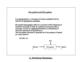 In cryptographics, a message in human readable form is
referred to plaintext or cleartext.
Encryption:Encryption refers to a process which disguises a
cleartext message to hide its substance and generates a
message, known as ciphertext.Plaintext is denoted by P,
whereas ciphertext is denoted by C.
The encryption function E operates on P to produce C based
on a key value K:
E k (P) = C
Encryption and Decryption
Encryption
Key
Plaintex
t
Ciphtex
t
By:Shehrevar DavierwalaBy:Shehrevar Davierwala
 