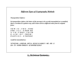 Different Types of Cryptography Methods
Transposition Ciphers:
In transposition ciphers, the letters of the message to be secretly transmitted are scrambled,
that is, rewritten in a pattern way, and is then sent in a different order from its original
form..
N O W - I S - T H E - T I M E
F O R - A L L - G O O D - M E
N - T O - C O M E - T O - T H
E - A I D - O F - T H E I R -
P A R T I E S - S T O P Z Z Z
would be transmitted as:
NFNEP OO - A WRTAR - OIT IA - DI SLC-E-LOOS T - ME - HE - S
EO - TT - OTHO TDOEP I - IZ MMTRZ EEH-Z
By:Shehrevar DavierwalaBy:Shehrevar Davierwala
 