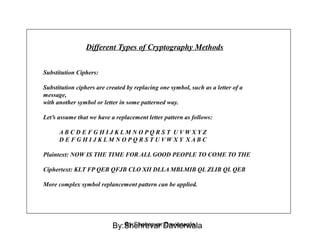 Different Types of Cryptography Methods
Substitution Ciphers:
Substitution ciphers are created by replacing one symbol, such as a letter of a
message,
with another symbol or letter in some patterned way.
Let’s assume that we have a replacement letter pattern as follows:
A B C D E F G H I J K L M N O P Q R S T U V W X Y Z
D E F G H I J K L M N O P Q R S T U V W X Y X A B C
Plaintext: NOW IS THE TIME FOR ALL GOOD PEOPLE TO COME TO THE
Ciphertext: KLT FP QEB QFJB CLO XII DLLA MBLMIB QL ZLIB QL QEB
More complex symbol replancement pattern can be applied.
By:Shehrevar DavierwalaBy:Shehrevar Davierwala
 