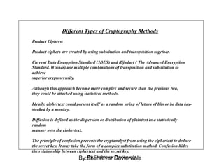 Different Types of Cryptography Methods
Product Ciphers:
Product ciphers are created by using substitution and transposition together.
Current Data Encryption Standard (3DES) and Rijndael ( The Advanced Encryption
Standard. Winner) use multiple combinations of transposition and substitution to
achieve
superior cryptosecurity.
Although this approach become more complex and secure than the previous two,
they could be attacked using statistical methods.
Ideally, ciphertext could present itself as a random string of letters of bits or be data key-
stroked by a monkey.
Diffusion is defined as the dispersion or distribution of plaintext in a statistically
random
manner over the ciphertext.
The principle of confusion prevents the cryptanalyst from using the ciphertext to deduce
the secret key. It may take the form of a complex substitution method. Confusion hides
the relationship between ciphertext and the secret key.
By:Shehrevar DavierwalaBy:Shehrevar Davierwala
 