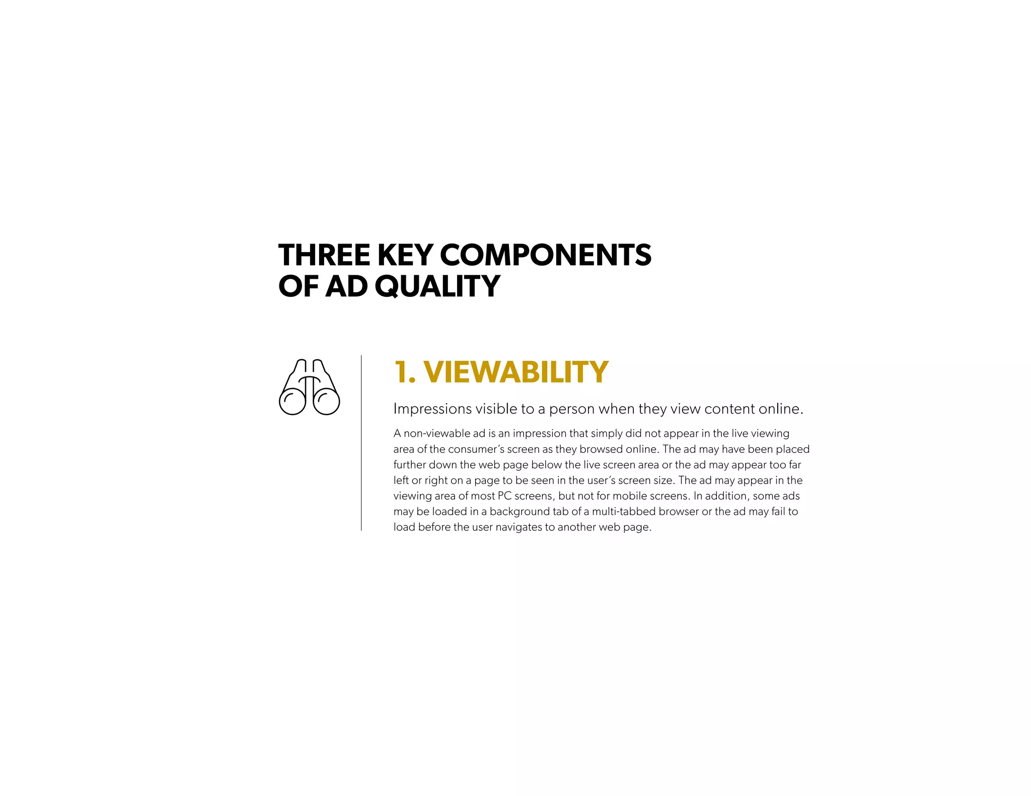 1. VIEWABILITY
Impressions visible to a person when they view content online.
A non-viewable ad is an impression that simply did not appear in the live viewing
area of the consumer’s screen as they browsed online. The ad may have been placed
further down the web page below the live screen area or the ad may appear too far
left or right on a page to be seen in the user’s screen size. The ad may appear in the
viewing area of most PC screens, but not for mobile screens. In addition, some ads
may be loaded in a background tab of a multi-tabbed browser or the ad may fail to
load before the user navigates to another web page.
THREE KEY COMPONENTS
OF AD QUALITY
 