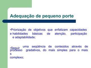 Adequação de pequeno porte
•Priorização de objetivos que enfatizam capacidades
e habilidades básicas de atenção, participação
e adaptabilidade;
•Seguir
uma seqüência de conteúdos através de
processo
s
complexo;
gradativos, do mais simples para o mais
 