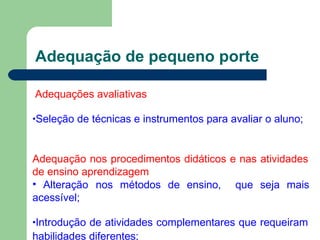 Adequação de pequeno porte
Adequações avaliativas
•Seleção de técnicas e instrumentos para avaliar o aluno;
Adequação nos procedimentos didáticos e nas atividades
de ensino aprendizagem
• Alteração nos métodos de ensino, que seja mais
acessível;
•Introdução de atividades complementares que requeiram
habilidades diferentes;
 