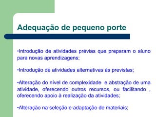 Adequação de pequeno porte
•Introdução de atividades prévias que preparam o aluno
para novas aprendizagens;
•Introdução de atividades alternativas às previstas;
•Alteração do nível de complexidade e abstração de uma
atividade, oferecendo outros recursos, ou facilitando ,
oferecendo apoio à realização da atividades;
•Alteração na seleção e adaptação de materiais;
 