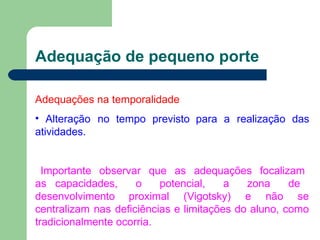 Adequação de pequeno porte
Adequações na temporalidade
• Alteração no tempo previsto para a realização das
atividades.
Importante observar que as adequações focalizam
as capacidades, o potencial, a zona de
desenvolvimento proximal (Vigotsky) e não se
centralizam nas deficiências e limitações do aluno, como
tradicionalmente ocorria.
 