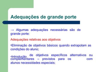 Adequações de grande porte
→ Algumas adequações necessárias são de
grande porte:
Adequações relativas aos objetivos
•Eliminação de objetivos básicos quando extrapolam as
condições do aluno;
•Introdução
de objetivos específicos alternativos ou
com
complementares – previstos para os
alunos necessidades especiais;
 
