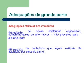 Adequações de grande porte
Adequações relativas aos conteúdos
•Introdução de novos conteúdos específicos,
complementares ou alternativos – não previstos para
a turma toda;
•Eliminação
de conteúdos que sejam inviáveis de
aquisição por parte do aluno;
 