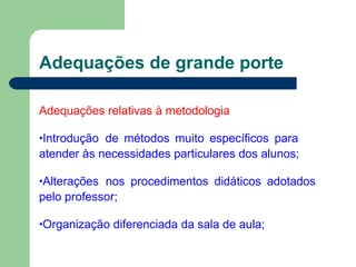 Adequações de grande porte
Adequações relativas à metodologia
•Introdução de métodos muito específicos para
atender às necessidades particulares dos alunos;
•Alterações nos procedimentos didáticos adotados
pelo professor;
•Organização diferenciada da sala de aula;
 