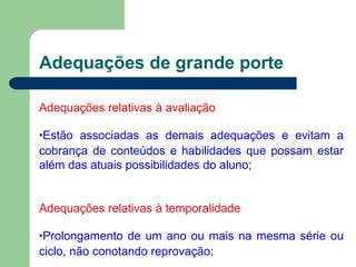 Adequações de grande porte
Adequações relativas à avaliação
•Estão associadas as demais adequações e evitam a
cobrança de conteúdos e habilidades que possam estar
além das atuais possibilidades do aluno;
Adequações relativas à temporalidade
•Prolongamento de um ano ou mais na mesma série ou
ciclo, não conotando reprovação;
 