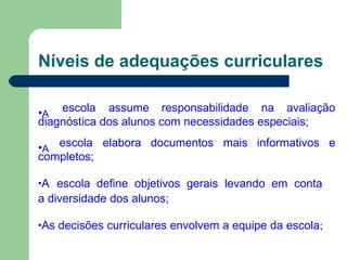 Níveis de adequações curriculares
•A
escola assume responsabilidade na avaliação
diagnóstica dos alunos com necessidades especiais;
•A
escola elabora documentos mais informativos e
completos;
•A escola define objetivos gerais levando em conta
a diversidade dos alunos;
•As decisões curriculares envolvem a equipe da escola;
 
