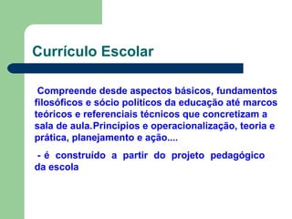 Currículo Escolar
Compreende desde aspectos básicos, fundamentos
filosóficos e sócio políticos da educação até marcos
teóricos e referenciais técnicos que concretizam a
sala de aula.Princípios e operacionalização, teoria e
prática, planejamento e ação....
- é construído a partir do projeto pedagógico
da escola
 