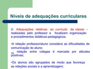 Níveis de adequações curriculares
2- Adequações relativas ao currículo da classe -
realizadas pelo professor e focalizam organização
e procedimentos didáticos-pedagógicos.
•A relação professor/aluno considera as dificuldades de
comunicação do aluno;
•A
relação entre colegas é marcada por atitudes
positivas;
•Os alunos são agrupados de modo que favoreça
as relações sociais e a aprendizagem;
 