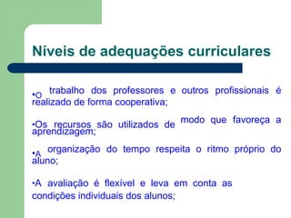 Níveis de adequações curriculares
•O
trabalho dos professores e outros profissionais é
realizado de forma cooperativa;
•Os recursos são utilizados de modo que favoreça a
aprendizagem;
•A
organização do tempo respeita o ritmo próprio do
aluno;
•A avaliação é flexível e leva em conta as
condições individuais dos alunos;
 