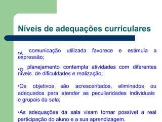 Níveis de adequações curriculares
•A
comunicação utilizada favorece e estimula a
expressão;
•O
planejamento contempla atividades com diferentes
níveis de dificuldades e realização;
•Os objetivos são acrescentados, eliminados ou
adequados para atender as peculiaridades individuais
e grupais da sala;
•As adequações da sala visam tornar possível a real
participação do aluno e a sua aprendizagem.
 