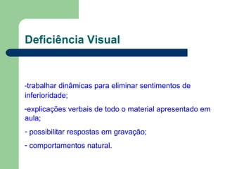Deficiência Visual
-trabalhar dinâmicas para eliminar sentimentos de
inferioridade;
-explicações verbais de todo o material apresentado em
aula;
- possibilitar respostas em gravação;
- comportamentos natural.
 