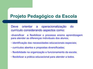Projeto Pedagógico da Escola
Deve orientar a operacionalização do
currículo considerando aspectos como:
-diversificar e flexibilizar o processo ensino aprendizagem
para atender as diferenças individuais dos alunos;
- identificação das necessidades educacionais especiais;
- currículos abertos e propostas diversificadas;
- flexibilidade na organização e funcionamento da escola;
- flexibilizar a prática educacional para atender a todos.
 