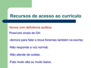 Recursos de acesso ao currículo
Alunos com deficiência auditiva
Possíveis sinais de DA:
-demora para falar e troca fonemas também na escrita;
-Não responde a voz normal;
-Não atende de costas;
-Fala muito alta ou muito baixa;
 