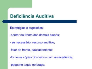 Deficiência Auditiva
Estratégias e sugestões:
-sentar na frente dos demais alunos;
- se necessário, recurso auditivo;
-falar de frente, pausadamente;
-fornecer cópias dos textos com antecedência;
-pequeno toque no braço;
 