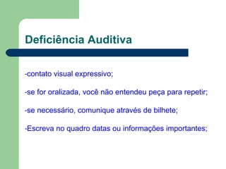 Deficiência Auditiva
-contato visual expressivo;
-se for oralizada, você não entendeu peça para repetir;
-se necessário, comunique através de bilhete;
-Escreva no quadro datas ou informações importantes;
 