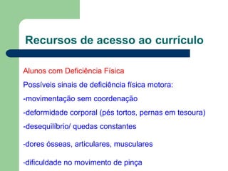 Recursos de acesso ao currículo
Alunos com Deficiência Física
Possíveis sinais de deficiência física motora:
-movimentação sem coordenação
-deformidade corporal (pés tortos, pernas em tesoura)
-desequilíbrio/ quedas constantes
-dores ósseas, articulares, musculares
-dificuldade no movimento de pinça
 