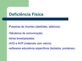 Deficiência Física
-Pulseiras de chumbo (atetóides, atáxicos);
-Tabuleiros de comunicação;
-letras leves/pesadas;
-AVD e AVP (materiais com velcro);
-softwares educativos específicos (teclados, ponteiras);
 