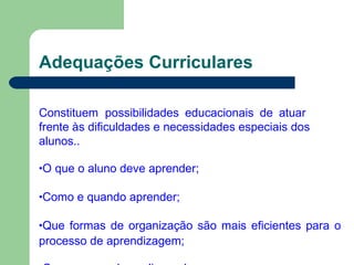 Adequações Curriculares
Constituem possibilidades educacionais de atuar
frente às dificuldades e necessidades especiais dos
alunos..
•O que o aluno deve aprender;
•Como e quando aprender;
•Que formas de organização são mais eficientes para o
processo de aprendizagem;
 