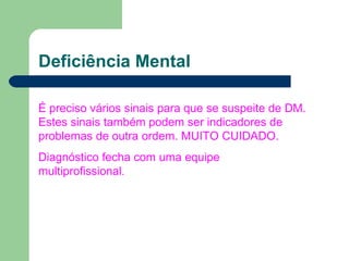 Deficiência Mental
É preciso vários sinais para que se suspeite de DM.
Estes sinais também podem ser indicadores de
problemas de outra ordem. MUITO CUIDADO.
Diagnóstico fecha com uma equipe
multiprofissional.
 