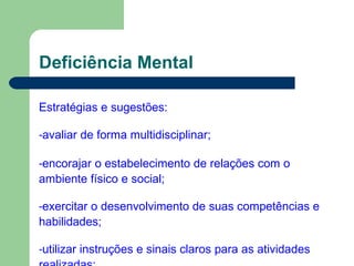 Deficiência Mental
Estratégias e sugestões:
-avaliar de forma multidisciplinar;
-encorajar o estabelecimento de relações com o
ambiente físico e social;
-exercitar o desenvolvimento de suas competências e
habilidades;
-utilizar instruções e sinais claros para as atividades
 