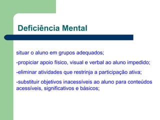 Deficiência Mental
situar o aluno em grupos adequados;
-propiciar apoio físico, visual e verbal ao aluno impedido;
-eliminar atividades que restrinja a participação ativa;
-substituir objetivos inacessíveis ao aluno para conteúdos
acessíveis, significativos e básicos;
 