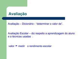 Avaliação
Avaliação – Dicionário - “determinar o valor de”.
Avaliação Escolar – diz respeito a aprendizagem do aluno
e a técnicas usadas .
valor  medir o rendimento escolar
 