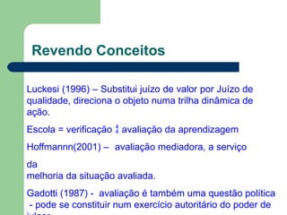 Revendo Conceitos
Luckesi (1996) – Substitui juízo de valor por Juízo de
qualidade, direciona o objeto numa trilha dinâmica de
ação.
Escola = verificação  avaliação da aprendizagem
Hoffmannn(2001) – avaliação mediadora, a serviço
da
melhoria da situação avaliada.
Gadotti (1987) - avaliação é também uma questão política
- pode se constituir num exercício autoritário do poder de
 