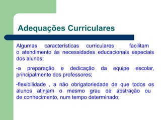 Adequações Curriculares
Algumas características curriculares facilitam
o atendimento às necessidades educacionais especiais
dos alunos:
-a preparação e dedicação da equipe escolar,
principalmente dos professores;
-flexibilidade , a não obrigatoriedade de que todos os
alunos atinjam o mesmo grau de abstração ou
de conhecimento, num tempo determinado;
 