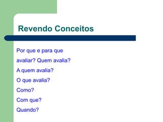 Revendo Conceitos
Por que e para que
avaliar? Quem avalia?
A quem avalia?
O que avalia?
Como?
Com que?
Quando?
 