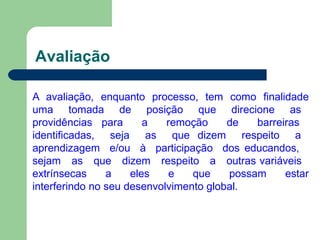 Avaliação
A avaliação, enquanto processo, tem como finalidade
uma tomada de posição que direcione as
providências para a remoção de barreiras
identificadas, seja as que dizem respeito a
aprendizagem e/ou à participação dos educandos,
sejam as que dizem respeito a outras variáveis
extrínsecas a eles e que possam estar
interferindo no seu desenvolvimento global.
 