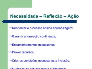 Necessidade – Reflexão – Ação
Reorientar o processo ensino aprendizagem;
Garantir a formação continuada;
Encaminhamentos necessários;
Prover recursos;
Criar as condições necessárias a inclusão;
 
