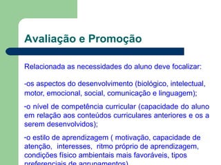 Avaliação e Promoção
Relacionada as necessidades do aluno deve focalizar:
-os aspectos do desenvolvimento (biológico, intelectual,
motor, emocional, social, comunicação e linguagem);
-o nível de competência curricular (capacidade do aluno
em relação aos conteúdos curriculares anteriores e os a
serem desenvolvidos);
-o estilo de aprendizagem ( motivação, capacidade de
atenção, interesses, ritmo próprio de aprendizagem,
condições físico ambientais mais favoráveis, tipos
 