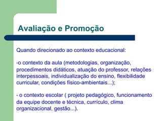Avaliação e Promoção
Quando direcionado ao contexto educacional:
-o contexto da aula (metodologias, organização,
procedimentos didáticos, atuação do professor, relações
interpessoais, individualização do ensino, flexibilidade
curricular, condições físico-ambientais...);
- o contexto escolar ( projeto pedagógico, funcionamento
da equipe docente e técnica, currículo, clima
organizacional, gestão...).
 