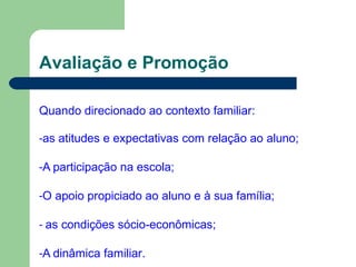Avaliação e Promoção
Quando direcionado ao contexto familiar:
-as atitudes e expectativas com relação ao aluno;
-A participação na escola;
-O apoio propiciado ao aluno e à sua família;
- as condições sócio-econômicas;
-A dinâmica familiar.
 
