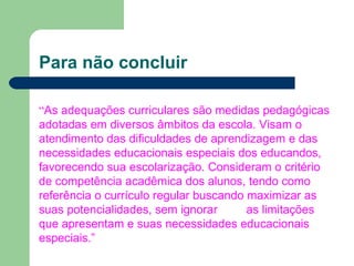 Para não concluir
“As adequações curriculares são medidas pedagógicas
adotadas em diversos âmbitos da escola. Visam o
atendimento das dificuldades de aprendizagem e das
necessidades educacionais especiais dos educandos,
favorecendo sua escolarização. Consideram o critério
de competência acadêmica dos alunos, tendo como
referência o currículo regular buscando maximizar as
suas potencialidades, sem ignorar as limitações
que apresentam e suas necessidades educacionais
especiais.”
 